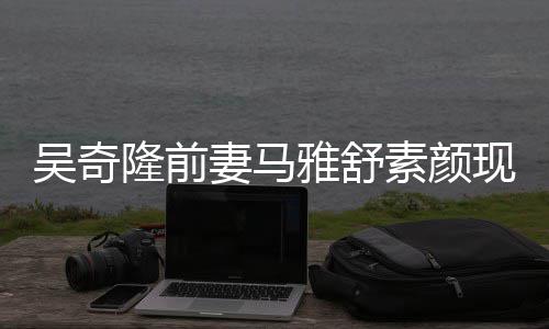 现身隆前丈夫同逛吴奇外籍妻马素颜超市雅舒 与